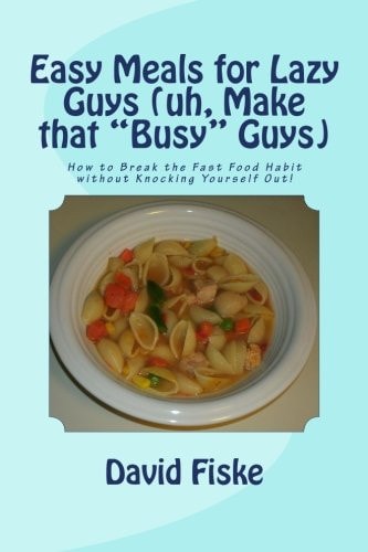 Easy Meals for Lazy Guys (uh, Make That Busy Guys) How to Break the Fast Food Habit Without Knocking Yourself Out!