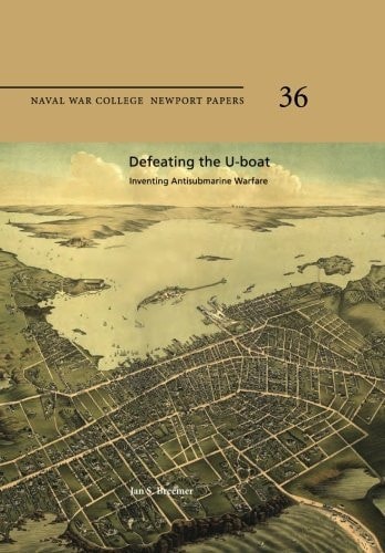 Defeating the U-Boat: Inventing Antisubmarine Warfare Naval War College Newport Papers 36