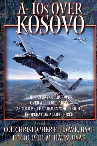 A-10's Over Kosovo - The Victory of Airpower Over a Fielded Army as Told by the Airmen Who Fought in Operation Allied Force