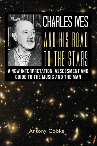 Charles Ives and His Road to the Stars A New Interpretation, Assessment and Guide to the Music and the Man