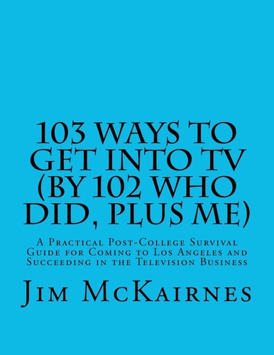 103 Ways to Get Into TV (By 102 Who Did, Plus Me) A Practical Post-College Survival Guide for Coming to Los Angeles and Succeeding in the Television Business
