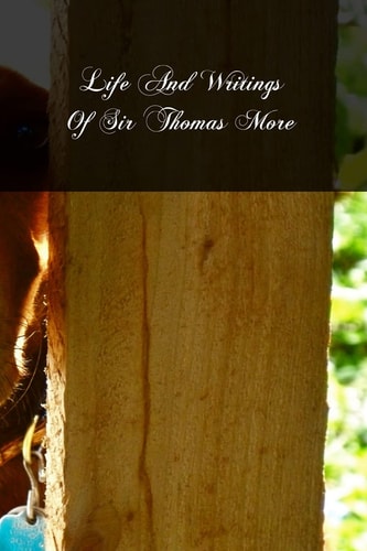 Life And Writings Of Sir Thomas More Lord Chancellor Of England And Martyr Under Henry VIII