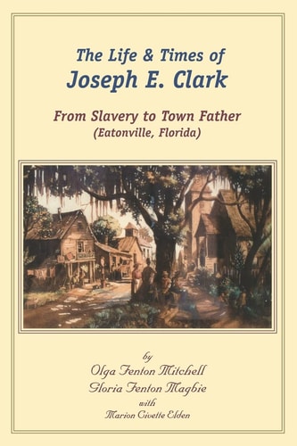 The Life and Times of Joseph E. Clark From Slavery to Town Father (Eatonville, Florida)