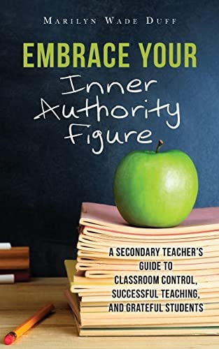 Embrace Your Inner Authority Figure A Secondary Teacher's Guide to Classroom Control, Successful Teaching, and Grateful Students