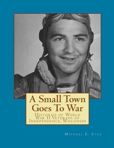 A Small Town Goes to War Histories of the World War II Veterans of Independence, Wisconsin