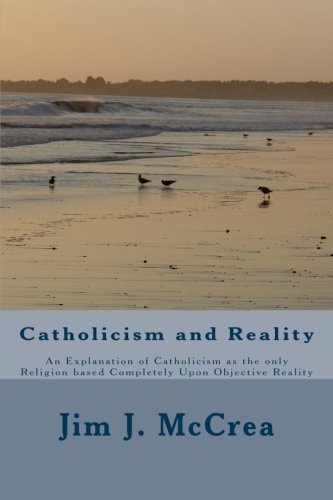 Catholicism and Reality An Explanation of Catholicism As the Only Religion Based Completely Upon Objective Reality