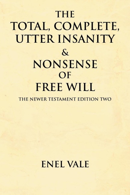 The Total, Complete, Utter Insanity & Nonsense of Free Will: The Newer Testament Edition Two