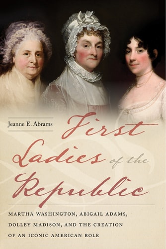 First Ladies of the Republic Martha Washington, Abigail Adams, Dolley Madison, and the Creation of an Iconic American Role