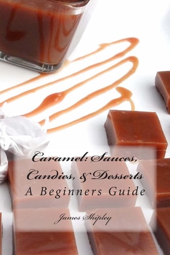 Caramel: Sauces, Candies, and Desserts A Beginners Guide