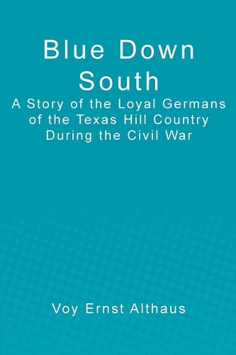 Blue Down South A Story of the Loyal Germans of the Texas Hill Country During the Civil War