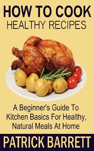 How To Cook Healthy Recipes A Beginner's Guide To Kitchen Basics For Healthy, Natural Meals At Home