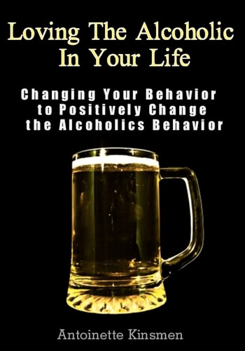 Loving The Alcoholic In Your Life Changing Your Behavior to Positively Change the Alcoholics Behavior