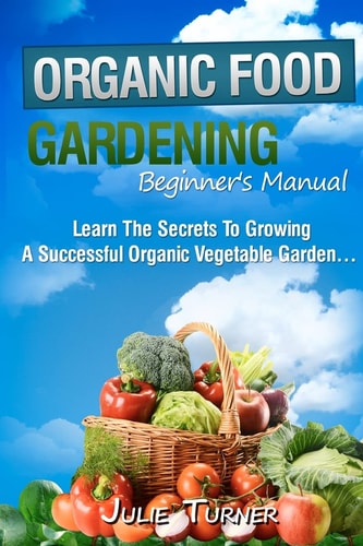 Organic Gardening Beginner's Manual The Ultimate "Take-You-By-The-Hand" Beginner's Gardening Manual for Creating and Managing Your Own Organic Garden.