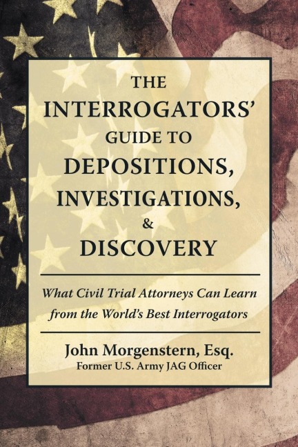 The Interrogators Guide to Depositions, Investigations, & Discovery: What Civil Trial Attorneys Can Learn from the Worlds Best Interrogators