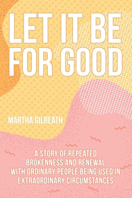 Let It Be for Good: A Story of Repeated Brokenness and Renewal with Ordinary People Being Used in Extraordinary Circumstances