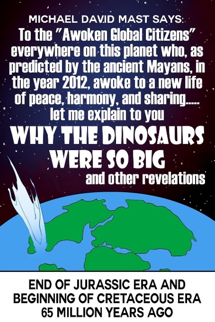 To the Awoken Global Citizens everywhere on this planet who, as predicted by the ancient Mayans, in the year 2012, awoke to a new life of peace, harmony, and sharing...let me explain to you WHY THE DINOSAURS WERE SO BIG and other revelations