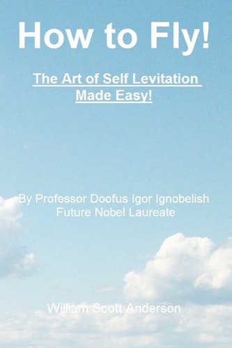 How to Fly! the Art of Self Levitation Made Easy! By Professor Doofus Igor Ignobelish, Future Nobel Laureate