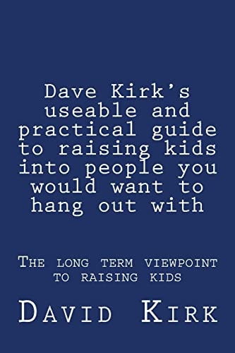 Dave Kirk's Useable and Practical Guide to Raising Kids Into People You Would Want to Hang Out With The Long Term Viewpoint to Raising Kids
