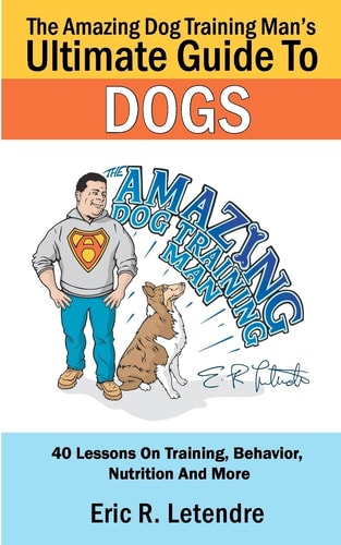 The Amazing Dog Training Man's Ultimate Guide To Dogs 40 Lessons On Training, Behavior, Nutrition And More