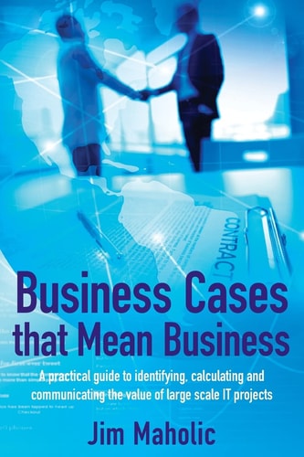 Business Cases that Mean Business A Practical Guide to Identifying, Calculating, and Communicating the Value of Large-scale IT Projects