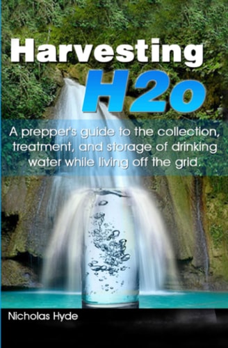 Harvesting H2o A Prepper's Guide to the Collection, Treatment, and Storage of Drinking Water While Living Off the Grid.
