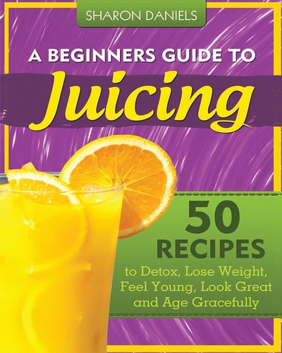 A Beginners Guide to Juicing 50 Recipes to Detox, Lose Weight, Feel Young, Look Great and Age Gracefully