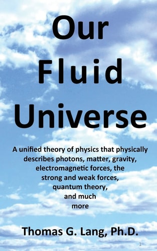 Our Fluid Universe A Unified Theory of Physics That Physically Describes Photons, Matter, Gravity, Electromagnetic Forces, the Strong and Weak Forces, Quantum Theory, and Much More
