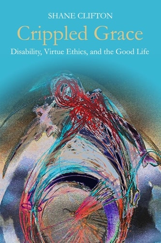 Crippled Grace Disability, Virtue Ethics, and the Good Life