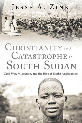 Christianity and Catastrophe in South Sudan Civil War, Migration, and the Rise of Dinka Anglicanism