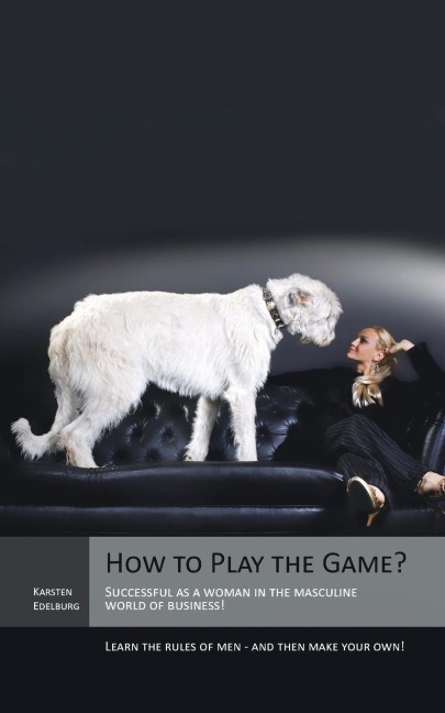 How to Play the Game?: Successful as a Woman in the Masculine World of Business! Learn the Rules of Men - And Then Make Your Own!