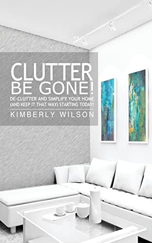 Clutter Be Gone! De-Clutter and Simplify Your Home (and Keep It That Way) Starting Today!