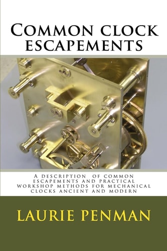 Common Clock Escapements A Description of Common Escapements and Practical Workshop Methods for Mechanical Clocks Ancient and Modern