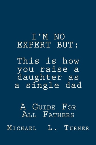 I'm No Expert But This is how You Raise a Daughter as a Single Dad: A Guide For All Fathers