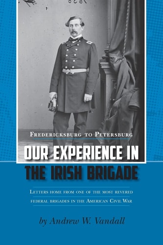 Our Experience in the Irish Brigade Fredericksburg to Petersburg. Letters from One of the Most Revered Federal Brigades in the American Civil War