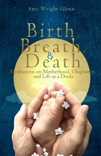 Birth, Breath, & Death Meditations on Motherhood, Chaplaincy, and Life as a Doula