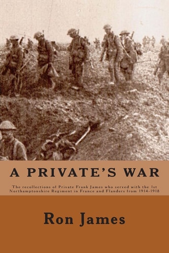 A Private's War The Recollections of Private Frank James Who Served with the 1st Northamptonshire Regiment in France and Flanders During the Great War Of 1914 - 1918