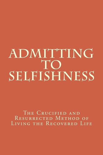Admitting to Selfishness The Crucified and Resurrected Method of Living the Recovered Life