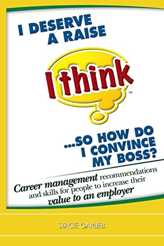 I Deserve a Raise (I Think)... So How Do I Convince My Boss? Career Management Recommendations and Skills for People to Increase Their Value to an Employer!