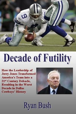 Decade of Futility How The Leadership of Jerry Jones Transformed America's Team Into a 21st Century Debacle, Resulting in the Worst Decade in Dallas Cowboys' History