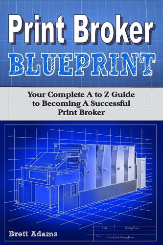 Print Broker Blueprint Your a to Z Guide to Becoming a Successful Print Broker