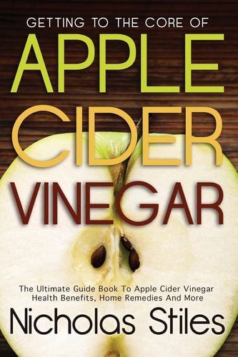 Getting To The Core Of Apple Cider Vinegar The Ultimate Guide Book To Apple Cider Vinegar Health Benefits, Home Remedies And More