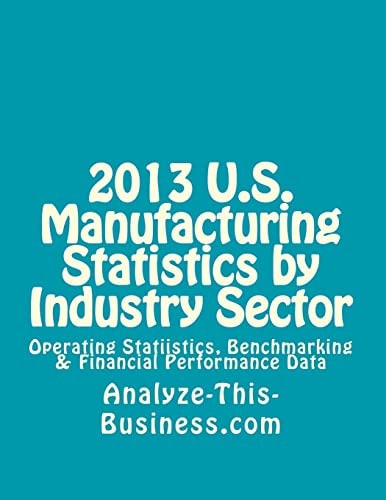 2013 U. S. Manufacturing Statistics by Industry Sector Operating Statistics, Benchmarking and Financial Performance Data