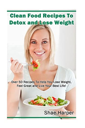 Clean Food Recipes to Detox and Lose Weight Over 50 Recipes to Help You Lose Weight, Feel Great and Live Your Best Life!