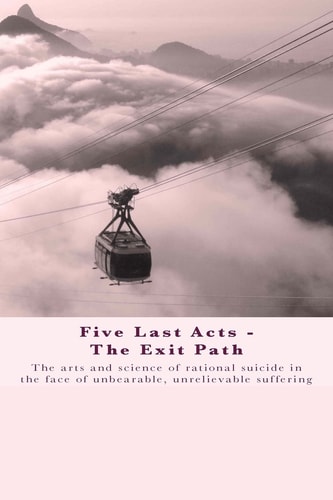 Five Last Acts - The Exit Path The Arts and Science of Rational Suicide in the Face of Unbearable, Unrelievable Suffering