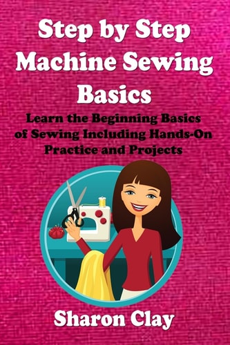 Step by Step Machine Sewing Basics Learn the Beginning Basics of Sewing Including Hands-On Practice and Projects!