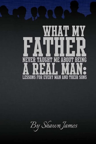 What My Father Never Taught Me about Being a Real Man Lessons for Every Man and Their Sons