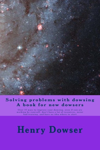 Solving Problems with Dowsing a Book for New Dowsers Over 15 Ways to Improve Your Dowsing, Even If You Are Working by Yourself, Don't Have a Lot of Resources, Never Had Training, and Have No Idea Where to Start