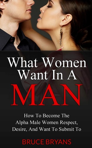 What Women Want In A Man How To Become The Alpha Male Women Respect, Desire, And Want To Submit To