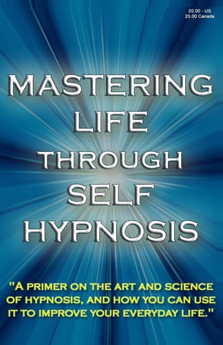 Mastering Life Through Self Hypnosis A Primer on the Art and Science of Hypnosis, and How You Can Use It to Improve Your Everyday Life