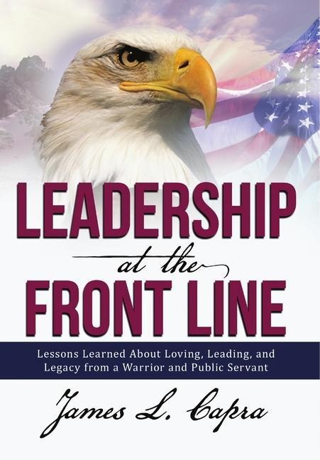 Leadership At the Front Line: Lessons Learned About Loving, Leading, and Legacy from a Warrior and Public Servant